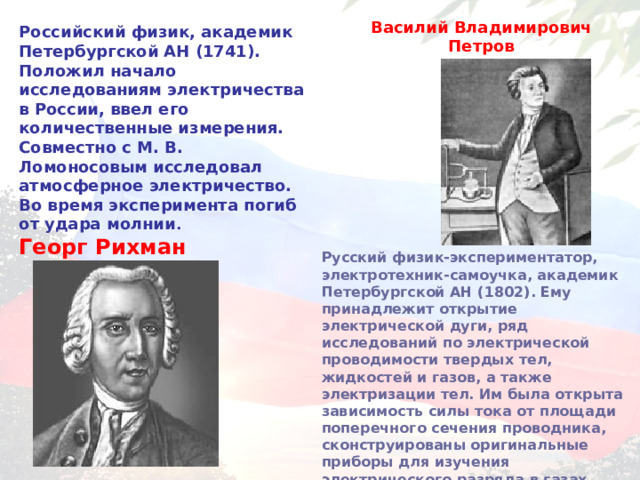 Василий Владимирович Петров Российский физик, академик Петербургской  АН (1741). Положил начало исследованиям электричества в России, ввел его количественные измерения. Совместно с М. В. Ломоносовым исследовал атмосферное электричество. Во время эксперимента погиб от удара молнии . Георг Рихман  Русский физик-экспериментатор, электротехник-самоучка, академик Петербургской АН (1802). Ему принадлежит открытие электрической дуги, ряд исследований по электрической проводимости твердых тел, жидкостей и газов, а также электризации тел. Им была открыта зависимость силы тока от площади поперечного сечения проводника, сконструированы оригинальные приборы для изучения электрического разряда в газах.  