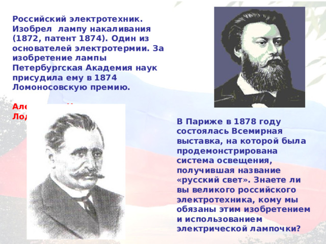 Российский электротехник. Изобрел лампу накаливания (1872, патент 1874). Один из основателей электротермии. За изобретение лампы Петербургская Академия наук присудила ему в 1874 Ломоносовскую премию.  Александр Николаевич Лодыгин  В Париже в 1878 году состоялась Всемирная выставка, на которой была продемонстрирована система освещения, получившая название «русский свет». Знаете ли вы великого российского электротехника, кому мы обязаны этим изобретением и использованием электрической лампочки?  Павел Николаевич Яблочков 