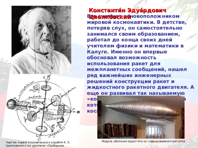 Константи́н Эдуа́рдович Циолко́вский  Его считают основоположником мировой космонавтики. В детстве, потеряв слух, он самостоятельно занимался своим образованием, работал до конца своих дней учителем физики и математики в Калуге. Именно он впервые обосновал возможность использования ракет для межпланетных сообщений, нашел ряд важнейших инженерных решений конструкции ракет и жидкостного ракетного двигателя. А еще он развивал так называемую «космическую философию», идеи которой легли в основу русского космизма. Модель оболочки аэростата из гофрированного металла  Чертеж первого космического корабля К. Э. Циолковского (из рукописи «Свободное пространство», 1883) 