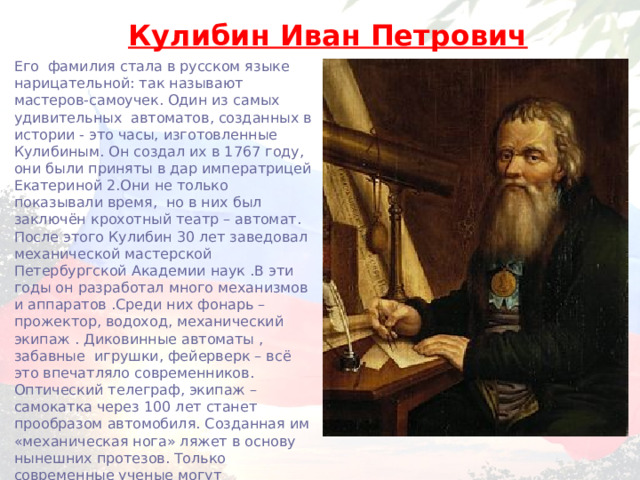 Кулибин Иван Петрович Его фамилия стала в русском языке нарицательной: так называют мастеров-самоучек. Один из самых удивительных автоматов, созданных в истории - это часы, изготовленные Кулибиным. Он создал их в 1767 году, они были приняты в дар императрицей Екатериной 2.Они не только показывали время, но в них был заключён крохотный театр – автомат. После этого Кулибин 30 лет заведовал механической мастерской Петербургской Академии наук .В эти годы он разработал много механизмов и аппаратов .Среди них фонарь – прожектор, водоход, механический экипаж . Диковинные автоматы , забавные игрушки, фейерверк – всё это впечатляло современников. Оптический телеграф, экипаж – самокатка через 100 лет станет прообразом автомобиля. Созданная им «механическая нога» ляжет в основу нынешних протезов. Только современные ученые могут подтвердить всю гениальность идей Кулибина. 