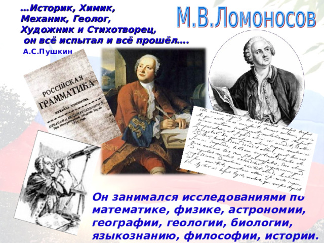 … Историк, Химик, Механик, Геолог, Художник и Стихотворец,  он всё испытал и всё прошёл….  А.С.Пушкин Он занимался исследованиями по математике, физике, астрономии, географии, геологии, биологии, языкознанию, философии, истории. 