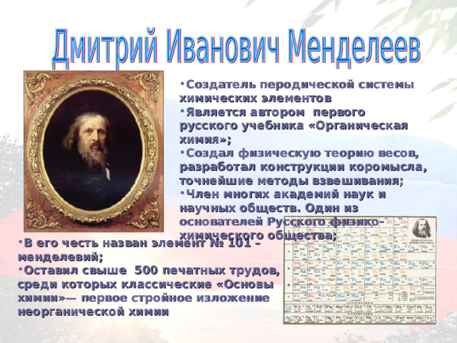 Создатель перодической системы химических элементов Является автором первого русского учебника «Органическая химия»; Создал физическую теорию весов, разработал конструкции коромысла, точнейшие методы взвешивания; Член многих академий наук и научных обществ. Один из основателей Русского физико-химического общества; В его честь назван элемент № 101 – менделевий; Оставил свыше 500 печатных трудов, среди которых классические «Основы химии»— первое стройное изложение неорганической химии 