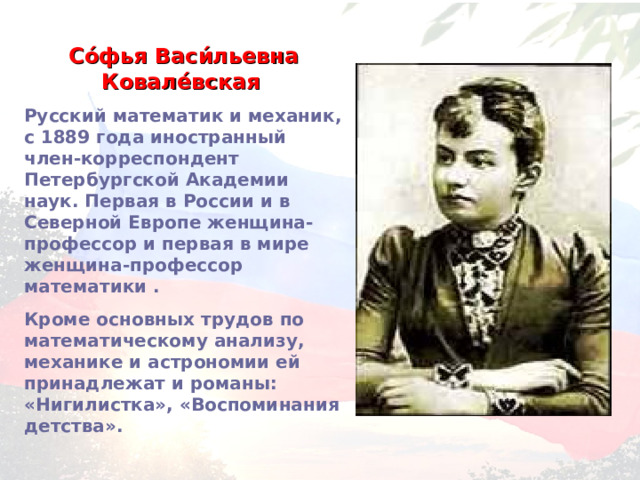 Со́фья Васи́льевна Ковале́вская  Русский математик и механик, с 1889 года иностранный член-корреспондент Петербургской Академии наук. Первая в России и в Северной Европе женщина-профессор и первая в мире женщина-профессор математики . Кроме основных трудов по математическому анализу, механике и астрономии ей принадлежат и романы: «Нигилистка», «Воспоминания детства». 