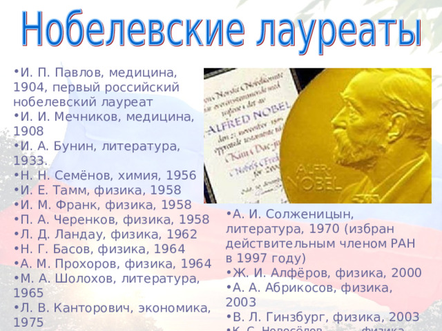 И. П. Павлов, медицина, 1904, первый российский нобелевский лауреат И. И. Мечников, медицина, 1908 И. А. Бунин, литература, 1933. Н. Н. Семёнов, химия, 1956 И. Е. Тамм, физика, 1958 И. М. Франк, физика, 1958 П. А. Черенков, физика, 1958 Л. Д. Ландау, физика, 1962 Н. Г. Басов, физика, 1964 А. М. Прохоров, физика, 1964 М. А. Шолохов, литература, 1965 Л. В. Канторович, экономика, 1975 А. Д. Сахаров, мира, 1975 П. Л. Капица, физика, 1978 А. И. Солженицын, литература, 1970 (избран действительным членом РАН в 1997 году) Ж. И. Алфёров, физика, 2000 А. А. Абрикосов, физика, 2003 В. Л. Гинзбург, физика, 2003 К. С. Новосёлов  ,физика, 2010 