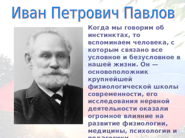 Когда мы говорим об инстинктах, то вспоминаем человека, с которым связано все условное и безусловное в нашей жизни. Он — основоположник крупнейшей физиологической школы современности, его исследования нервной деятельности оказали огромное влияние на развитие физиологии, медицины, психологии и педагогики. 