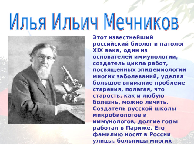 Этот известнейший российский биолог и патолог XIX века, один из основателей иммунологии, создатель цикла работ, посвященных эпидемиологии многих заболеваний, уделял большое внимание проблеме старения, полагая, что старость, как и любую болезнь, можно лечить. Создатель русской школы микробиологов и иммунологов, долгие годы работал в Париже. Его фамилию носят в России улицы, больницы многих городов. 