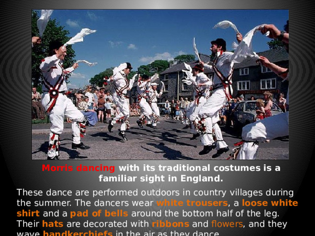 Morris dancing with its traditional costumes is a familiar sight in England. These dance are performed outdoors in country villages during the summer. The dancers wear white trousers , a loose white shirt and a pad of bells around the bottom half of the leg. Their hats are decorated with ribbons and flowers , and they wave handkerchiefs in the air as they dance.  