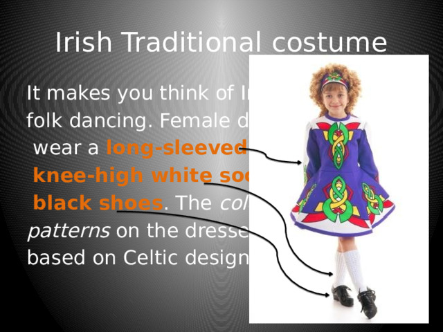 Irish Traditional costume It makes you think of Irish folk dancing. Female dancers  wear a long-sleeved dress ,  knee-high white socks and  black shoes . The colourful  patterns on the dresses are based on Celtic designs. 