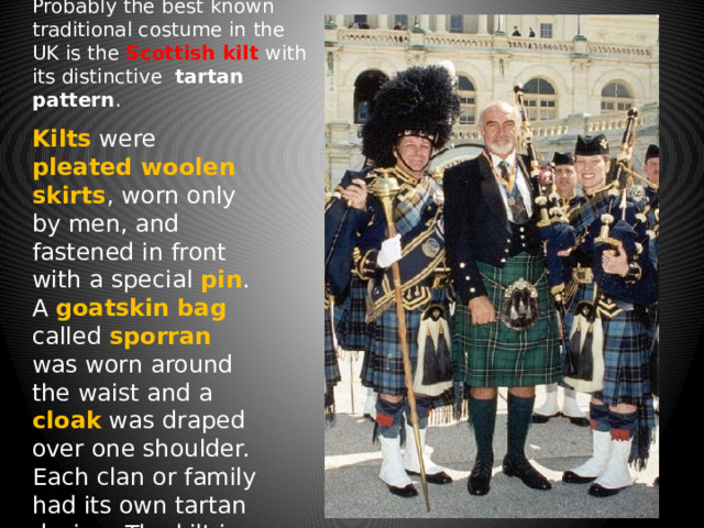 Probably the best known traditional costume in the UK is the Scottish kilt with its distinctive tartan pattern . Kilts were pleated  woolen skirts , worn only by men, and fastened in front with a special  pin . A goatskin  bag called sporran was worn around the waist and a cloak was draped over one shoulder. Each clan or family had its own tartan design. The kilt is still worn on special occasions today. 