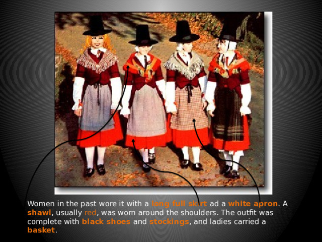 Women in the past wore it with a long full skirt ad a white apron . A shawl , usually red , was worn around the shoulders. The outfit was complete with black shoes and stockings , and ladies carried a basket . 