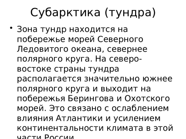 Субарктика (тундра) Зона тундр находится на побережье морей Северного Ледовитого океана, севернее полярного круга. На северо-востоке страны тундра располагается значительно южнее полярного круга и выходит на побережья Берингова и Охотского морей. Это связано с ослаблением влияния Атлантики и усилением континентальности климата в этой части России. 