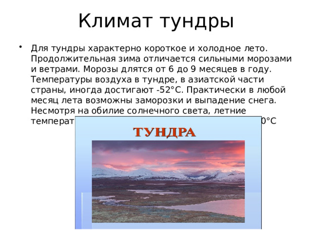 Климат тундры Для тундры характерно короткое и холодное лето. Продолжительная зима отличается сильными морозами и ветрами. Морозы длятся от 6 до 9 месяцев в году. Температуры воздуха в тундре, в азиатской части страны, иногда достигают -52°С. Практически в любой месяц лета возможны заморозки и выпадение снега. Несмотря на обилие солнечного света, летние температуры воздуха в тундре не превышают +10°С 