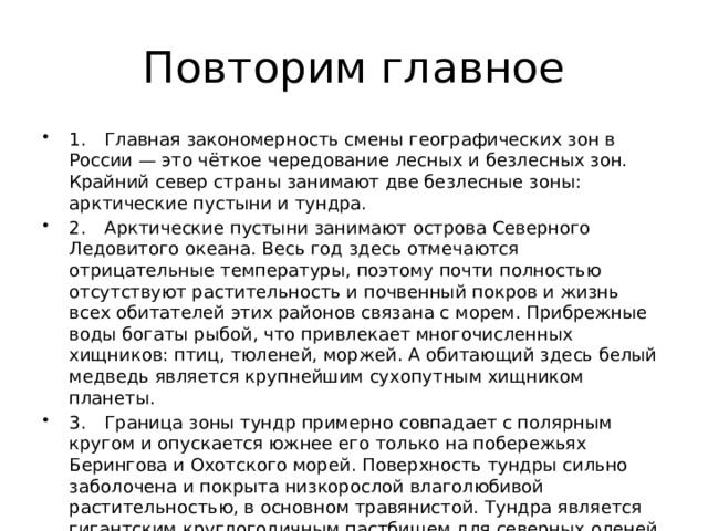 Повторим главное 1.  Главная закономерность смены географических зон в России — это чёткое чередование лесных и безлесных зон. Крайний север страны занимают две безлесные зоны: арктические пустыни и тундра. 2.  Арктические пустыни занимают острова Северного Ледовитого океана. Весь год здесь отмечаются отрицательные температуры, поэтому почти полностью отсутствуют растительность и почвенный покров и жизнь всех обитателей этих районов связана с морем. Прибрежные воды богаты рыбой, что привлекает многочисленных хищников: птиц, тюленей, моржей. А обитающий здесь белый медведь является крупнейшим сухопутным хищником планеты. 3.  Граница зоны тундр примерно совпадает с полярным кругом и опускается южнее его только на побережьях Берингова и Охотского морей. Поверхность тундры сильно заболочена и покрыта низкорослой влаголюбивой растительностью, в основном травянистой. Тундра является гигантским круглогодичным пастбищем для северных оленей. 