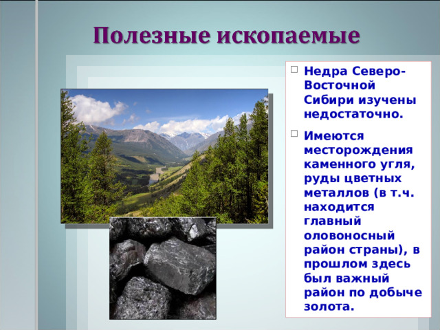Недра Северо-Восточной Сибири изучены недостаточно. Имеются месторождения каменного угля, руды цветных металлов (в т.ч. находится главный оловоносный район страны), в прошлом здесь был важный район по добыче золота. 