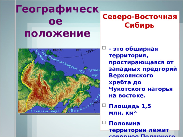 Географическое  положение Северо-Восточная Сибирь  - это обширная территория, простирающаяся от западных предгорий Верхоянского хребта до Чукотского нагорья на востоке. Площадь 1,5 млн. км 2. Половина территории лежит севернее Полярного круга.    