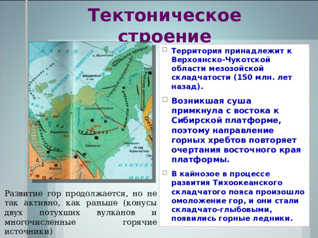 Тектоническое строение Территория принадлежит к Верхоянско-Чукотской области мезозойской складчатости (150 млн. лет назад). Возникшая суша примкнула с востока к Сибирской платформе, поэтому направление горных хребтов повторяет очертания восточного края платформы. В кайнозое в процессе развития Тихоокеанского складчатого пояса произошло омоложение гор, и они стали складчато-глыбовыми, появились горные ледники.  Развитие гор продолжается, но не так активно, как раньше (конусы двух потухших вулканов и многочисленные горячие источники) 