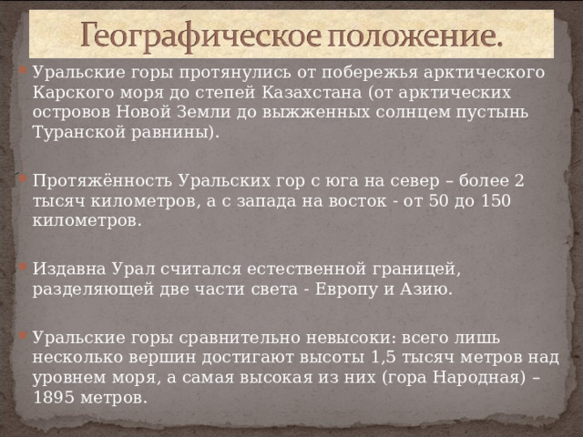 Уральские горы протянулись от побережья арктического Карского моря до степей Казахстана (от арктических островов Новой Земли до выжженных солнцем пустынь Туранской равнины).  Протяжённость Уральских гор с юга на север – более 2 тысяч километров, а с запада на восток - от 50 до 150 километров.  Издавна Урал считался естественной границей, разделяющей две части света - Европу и Азию.  Уральские горы сравнительно невысоки: всего лишь несколько вершин достигают высоты 1,5 тысяч метров над уровнем моря, а самая высокая из них (гора Народная) – 1895 метров.   