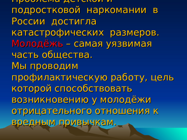 Проблема детской и подростковой наркомании в России достигла катастрофических размеров.  Молодёжь – самая уязвимая часть общества.  Мы проводим профилактическую работу, цель которой способствовать возникновению у молодёжи отрицательного отношения к вредным привычкам. 