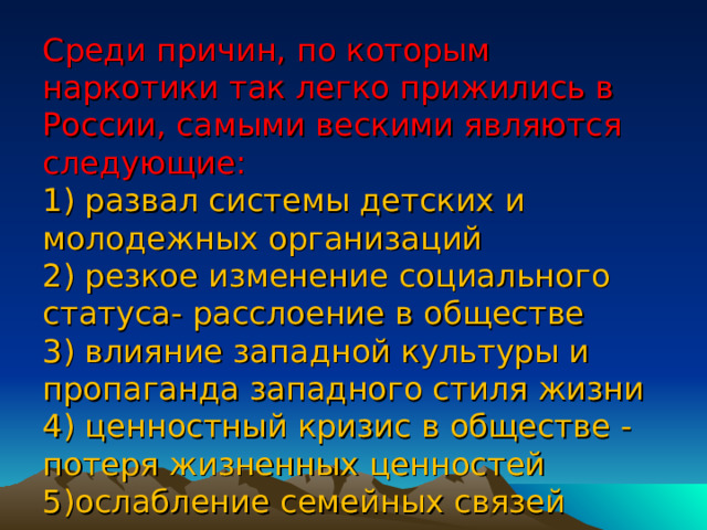           Среди причин, по которым наркотики так легко прижились в России, самыми вескими являются следующие:  1) развал системы детских и молодежных организаций  2) резкое изменение социального статуса- расслоение в обществе  3) влияние западной культуры и пропаганда западного стиля жизни  4) ценностный кризис в обществе - потеря жизненных ценностей  5)ослабление семейных связей 