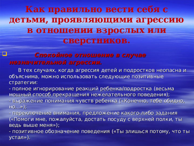   Как правильно вести себя с детьми, проявляющими агрессию в отношении взрослых или сверстников.    Спокойное отношение в случае незначительной агрессии.  В тех случаях, когда агрессия детей и подростков неопасна и объяснима, можно использовать следующие позитивные стратегии:  - полное игнорирование реакций ребенка/подростка (весьма мощный способ прекращения нежелательного поведения);  - выражение понимания чувств ребенка («Конечно, тебе обидно, но...»);  - переключение внимания, предложение какого-либо задания («Помоги мне, пожалуйста, достать посуду с верхней полки, ты ведь выше меня»);  - позитивное обозначение поведения («Ты злишься потому, что ты устал»). 