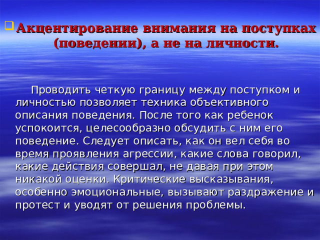  Акцентирование внимания на поступках (поведении), а не на личности.    Проводить четкую границу между поступком и личностью позволяет техника объективного описания поведения. После того как ребенок успокоится, целесообразно обсудить с ним его поведение. Следует описать, как он вел себя во время проявления агрессии, какие слова говорил, какие действия совершал, не давая при этом никакой оценки. Критические высказывания, особенно эмоциональные, вызывают раздражение и протест и уводят от решения проблемы. 