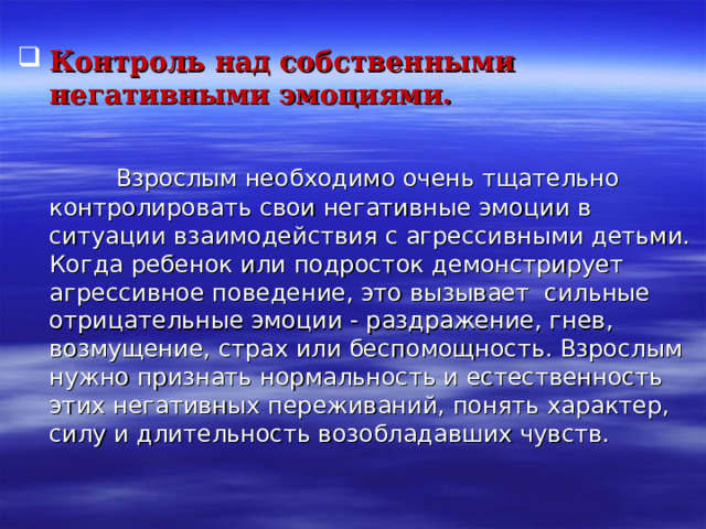  Контроль над собственными негативными эмоциями.    Взрослым необходимо очень тщательно контролировать свои негативные эмоции в ситуации взаимодействия с агрессивными детьми. Когда ребенок или подросток демонстрирует агрессивное поведение, это вызывает сильные отрицательные эмоции - раздражение, гнев, возмущение, страх или беспомощность. Взрослым нужно признать нормальность и естественность этих негативных переживаний, понять характер, силу и длительность возобладавших чувств. 