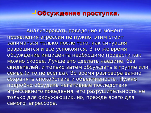  Обсуждение проступка.   Анализировать поведение в момент проявления агрессии не нужно, этим стоит заниматься только после того, как ситуация разрешится и все успокоятся. В то же время обсуждение инцидента необходимо провести как можно скорее. Лучше это сделать наедине, без свидетелей, и только затем обсуждать в группе или семье (и то не всегда). Во время разговора важно сохранять спокойствие и объективность. Нужно подробно обсудить негативные последствия агрессивного поведения, его разрушительность не только для окружающих, но, прежде всего для самого агрессора. 