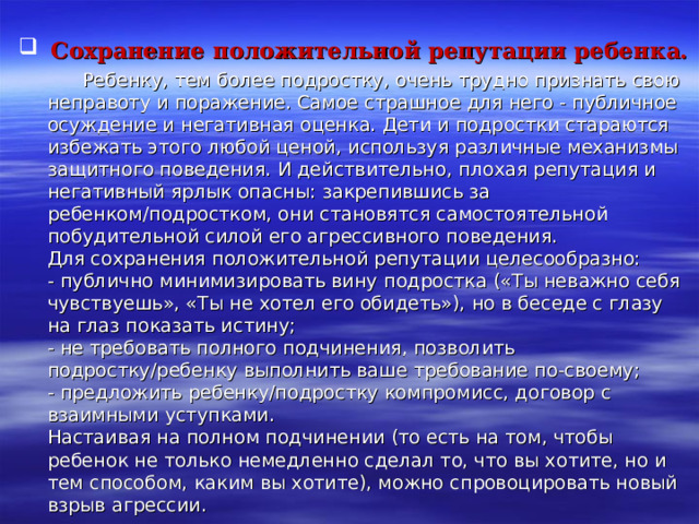  Сохранение положительной репутации ребенка.  Ребенку, тем более подростку, очень трудно признать свою неправоту и поражение. Самое страшное для него - публичное осуждение и негативная оценка. Дети и подростки стараются избежать этого любой ценой, используя различные механизмы защитного поведения. И действительно, плохая репутация и негативный ярлык опасны: закрепившись за ребенком/подростком, они становятся самостоятельной побудительной силой его агрессивного поведения.  Для сохранения положительной репутации целесообразно:  - публично минимизировать вину подростка («Ты неважно себя чувствуешь», «Ты не хотел его обидеть»), но в беседе с глазу на глаз показать истину;  - не требовать полного подчинения, позволить подростку/ребенку выполнить ваше требование по-своему;  - предложить ребенку/подростку компромисс, договор с взаимными уступками.  Настаивая на полном подчинении (то есть на том, чтобы ребенок не только немедленно сделал то, что вы хотите, но и тем способом, каким вы хотите), можно спровоцировать новый взрыв агрессии. 