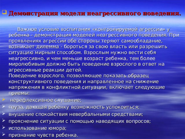  Демонстрация модели неагрессивного поведения.   Важное условие воспитания «контролируемой агрессии» у ребенка - демонстрация моделей неагрессивного поведения. При проявлениях агрессии обе стороны теряют самообладание, возникает дилемма - бороться за свою власть или разрешить ситуацию мирным способом. Взрослым нужно вести себя неагрессивно, и чем меньше возраст ребенка, тем более миролюбивым должно быть поведение взрослого в ответ на агрессивные реакции детей.  Поведение взрослого, позволяющее показать образец конструктивного поведения и направленное на снижение напряжения в конфликтной ситуации, включает следующие приемы:  нерефлексивное слушание; пауза, дающая ребенку возможность успокоиться; внушение спокойствия невербальными средствами; прояснение ситуации с помощью наводящих вопросов; использование юмора; признание чувств ребенка.  