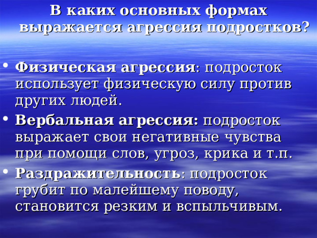 В каких основных формах выражается агрессия подростков?  Физическая агрессия : подросток использует физическую силу против других людей. Вербальная агрессия:  подросток выражает свои негативные чувства при помощи слов, угроз, крика и т.п. Раздражительность : подросток грубит по малейшему поводу, становится резким и вспыльчивым. 