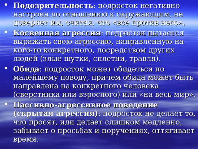Подозрительность : подросток негативно настроен по отношению к окружающим, не доверяет им, считая, что «все против него». Косвенная агрессия : подросток пытается выражать свою агрессию, направленную на кого-то конкретного, посредством других людей (злые шутки, сплетни, травля). Обида : подросток может обидеться по малейшему поводу, причем обида может быть направлена на конкретного человека (сверстника или взрослого) или «на весь мир». Пассивно-агрессивное поведение (скрытая агрессия) : подросток не делает то, что просят, или делает слишком медленно, забывает о просьбах и поручениях, оттягивает время. 