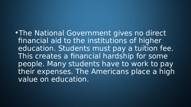 The National Government gives no direct financial aid to the institutions of higher education. Students must pay a tuition fee. This creates a financial hardship for some people. Many students have to work to pay their expenses. The Americans place a high value on education. 