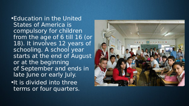 Education in the United States of America is compulsory for children from the age of 6 till 16 (or 18). It involves 12 years of schooling. A school year starts at the end of August or at the beginning  of September and ends in late June or early July. It is divided into three terms or four quarters.   