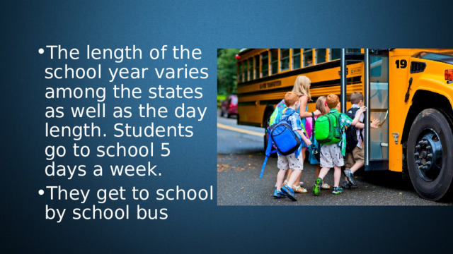 The length of the school year varies among the states as well as the day length. Students go to school 5 days a week. They get to school by school bus 