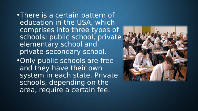 There is a certain pattern of education in the USA, which comprises into three types of schools: public school, private elementary school and private secondary school. Only public schools are free and they have their own system in each state. Private schools, depending on the area, require a certain fee. 