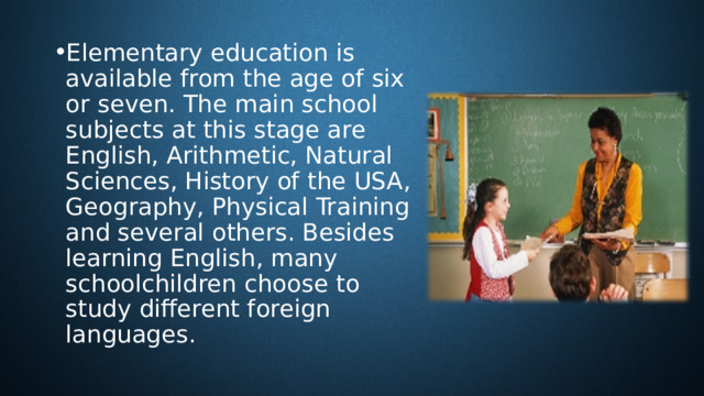 Elementary education is available from the age of six or seven. The main school subjects at this stage are English, Arithmetic, Natural Sciences, History of the USA, Geography, Physical Training and several others. Besides learning English, many schoolchildren choose to study different foreign languages. 