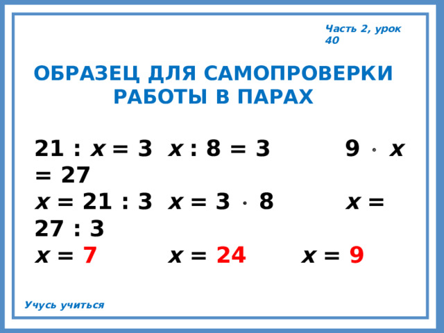 Часть 2, урок 40 ОБРАЗЕЦ ДЛЯ САМОПРОВЕРКИ РАБОТЫ В ПАРАХ 21 : х = 3  х : 8 = 3   9   х = 27 х = 21 : 3  х = 3  8   х = 27 : 3 х = 7   х = 24   х = 9 Учусь учиться 
