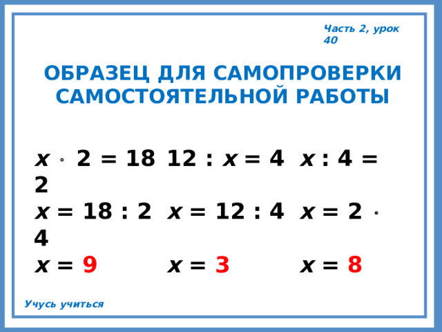 Часть 2, урок 40 ОБРАЗЕЦ ДЛЯ САМОПРОВЕРКИ САМОСТОЯТЕЛЬНОЙ РАБОТЫ х   2 = 18  12 : х = 4  х : 4 = 2 х = 18 : 2  х = 12 : 4  х = 2  4 х = 9   х = 3   х = 8 Учусь учиться 
