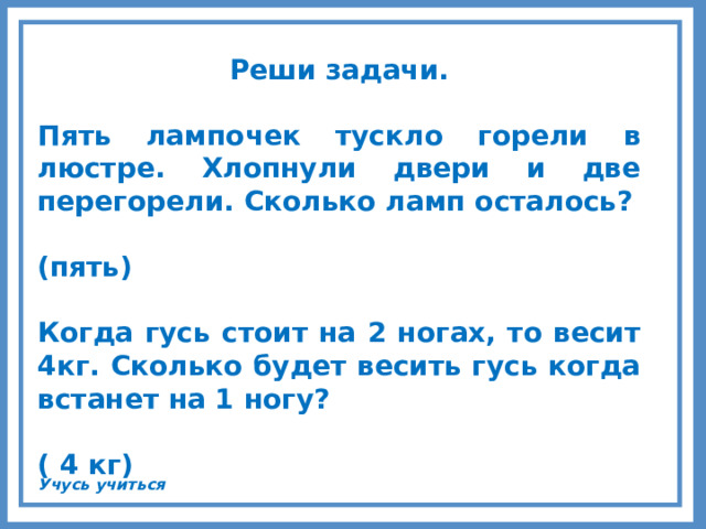 Реши задачи.  Пять лампочек тускло горели в люстре. Хлопнули двери и две перегорели. Сколько ламп осталось?  (пять)  Когда гусь стоит на 2 ногах, то весит 4кг. Сколько будет весить гусь когда встанет на 1 ногу?  ( 4 кг)     Учусь учиться 