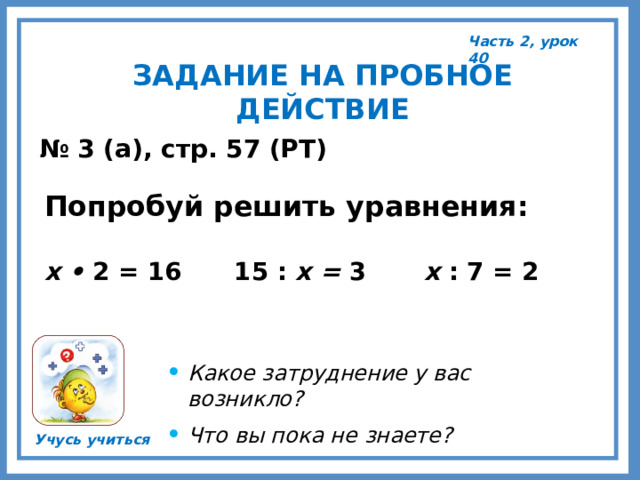 Часть 2, урок 40 ЗАДАНИЕ НА ПРОБНОЕ ДЕЙСТВИЕ № 3 (а), стр. 57 (РТ) Попробуй решить уравнения:  х • 2 = 16   15 : х = 3   х : 7 = 2 Какое затруднение у вас возникло? Что вы пока не знаете?  Учусь учиться 