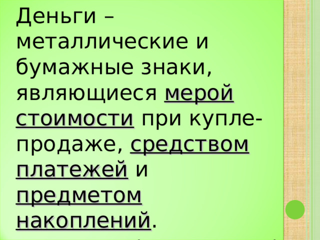 Деньги – металлические и бумажные знаки, являющиеся мерой стоимости при купле-продаже, средством платежей и предметом накоплений .  (С.И.Ожегов) 