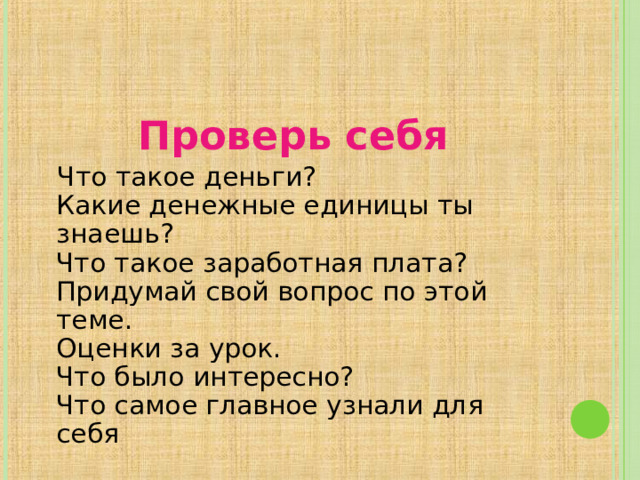 Проверь себя  Что такое деньги?  Какие денежные единицы ты знаешь?  Что такое заработная плата?  Придумай свой вопрос по этой теме.  Оценки за урок.  Что было интересно?  Что самое главное узнали для себя 