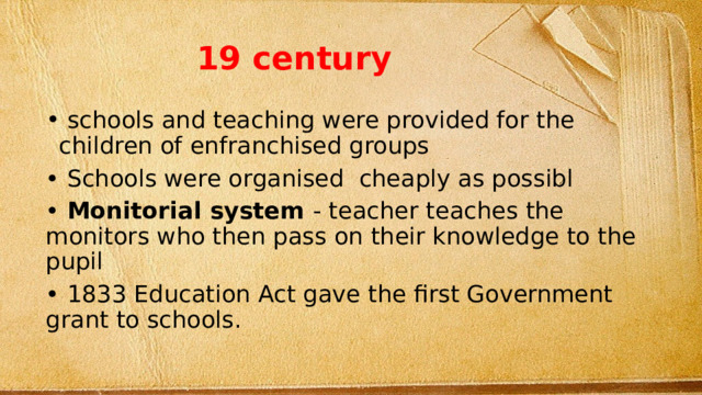 19 century  schools and teaching were provided for the children of enfranchised groups • Schools were organised cheaply as possibl • Monitorial system - teacher teaches the monitors who then pass on their knowledge to the pupil • 1833 Education Act gave the first Government grant to schools. 
