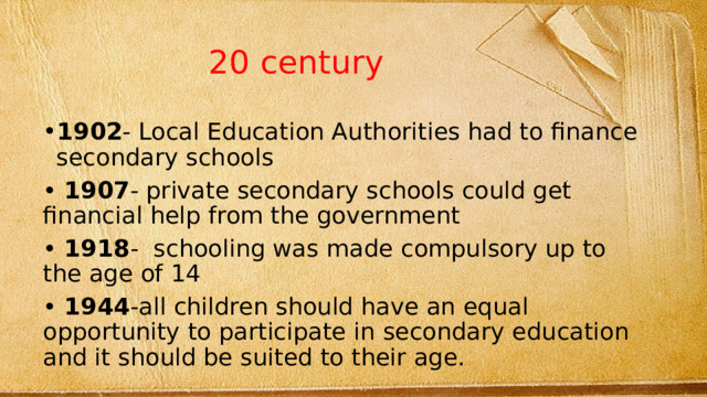 20 century 1902 - Local Education Authorities had to finance secondary schools • 1907 - private secondary schools could get financial help from the government • 1918 - schooling was made compulsory up to the age of 14 • 1944 -all children should have an equal opportunity to participate in secondary education and it should be suited to their age. 
