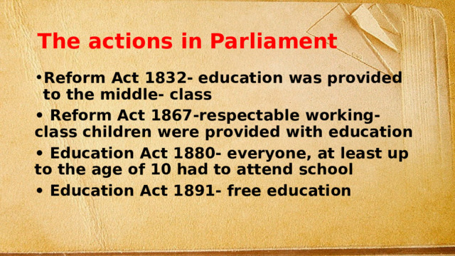 The actions in Parliament Reform Act 1832- education was provided to the middle- class • Reform Act 1867-respectable working- class children were provided with education • Education Act 1880- everyone, at least up to the age of 10 had to attend school • Education Act 1891- free education 