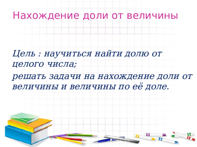 Нахождение доли от величины Цель : научиться найти долю от целого числа; решать задачи на нахождение доли от величины и величины по её доле. 