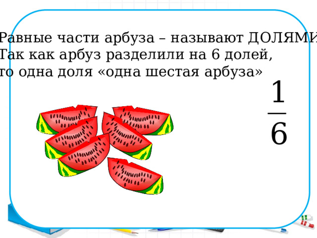 Равные части арбуза – называют ДОЛЯМИ. Так как арбуз разделили на 6 долей, то одна доля «одна шестая арбуза» 