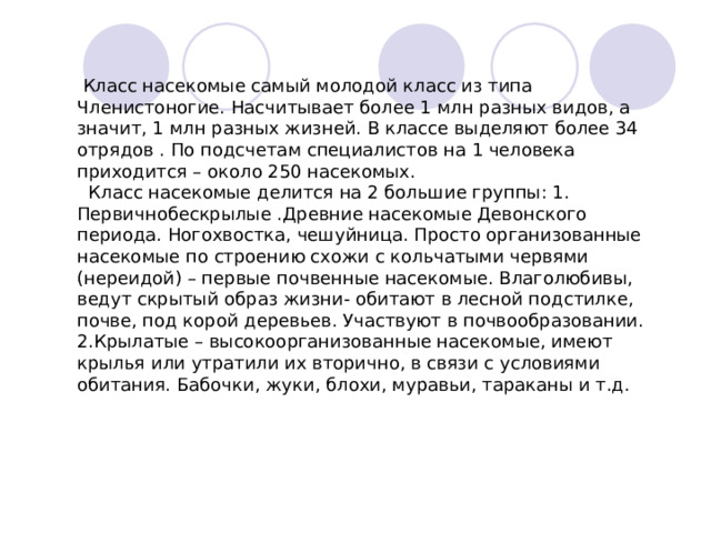  Класс насекомые самый молодой класс из типа Членистоногие. Насчитывает более 1 млн разных видов, а значит, 1 млн разных жизней. В классе выделяют более 34 отрядов . По подсчетам специалистов на 1 человека приходится – около 250 насекомых.  Класс насекомые делится на 2 большие группы: 1. Первичнобескрылые .Древние насекомые Девонского периода. Ногохвостка, чешуйница. Просто организованные насекомые по строению схожи с кольчатыми червями (нереидой) – первые почвенные насекомые. Влаголюбивы, ведут скрытый образ жизни- обитают в лесной подстилке, почве, под корой деревьев. Участвуют в почвообразовании. 2.Крылатые – высокоорганизованные насекомые, имеют крылья или утратили их вторично, в связи с условиями обитания. Бабочки, жуки, блохи, муравьи, тараканы и т.д. 