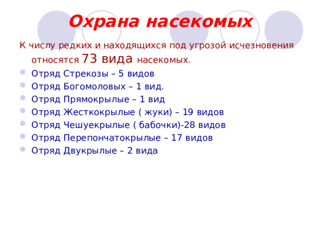  Охрана насекомых К числу редких и находящихся под угрозой исчезновения  относятся 73 вида насекомых. Отряд Стрекозы – 5 видов Отряд Богомоловых – 1 вид. Отряд Прямокрылые – 1 вид Отряд Жесткокрылые ( жуки) – 19 видов Отряд Чешуекрылые ( бабочки)-28 видов Отряд Перепончатокрылые – 17 видов Отряд Двукрылые – 2 вида 