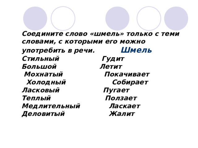 Соедините слово «шмель» только с теми словами, с которыми его можно употребить в речи. Шмель Стильный   Гудит Большой   Летит  Мохнатый Покачивает  Холодный Собирает Ласковый     Пугает Теплый  Ползает Медлительный  Ласкает Деловитый  Жалит 